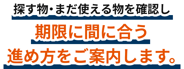 探す物・まだ使える物を確認し、期限に間に合う進め方をご案内します。