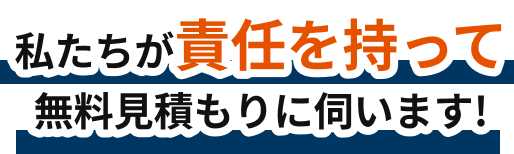 私たちが責任を持って無料見積もりに伺います！