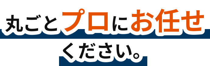 丸ごとプロにお任せください。